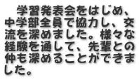 　学習発表会をはじめ、 中学部全員で協力し、交 流を深めました。様々な 経験を通して、先輩との 仲も深めることができま した。
