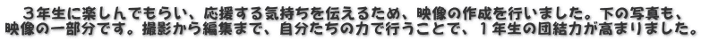 　３年生に楽しんでもらい、応援する気持ちを伝えるため、映像の作成を行いました。下の写真も、 映像の一部分です。撮影から編集まで、自分たちの力で行うことで、１年生の団結力が高まりました。
