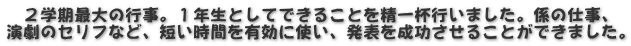 　２学期最大の行事。１年生としてできることを精一杯行いました。係の仕事、 演劇のセリフなど、短い時間を有効に使い、発表を成功させることができました。