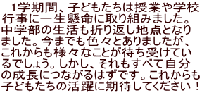 　1学期間、子どもたちは授業や学校 行事に一生懸命に取り組みました。 中学部の生活も折り返し地点となり ました。今までも色々とありましたが、 これからも様々なことが待ち受けてい るでしょう。しかし、それもすべて自分 の成長につながるはずです。これからも 子どもたちの活躍に期待してください！