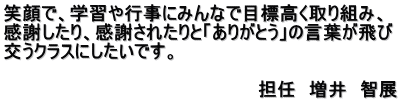 笑顔で、学習や行事にみんなで目標高く取り組み、 感謝したり、感謝されたりと「ありがとう」の言葉が飛び 交うクラスにしたいです。 　　　　　　　　　　　　　　　　　　　　　　　　　 　　　　　　　　　　　　　　　　　　　　担任　増井　智展